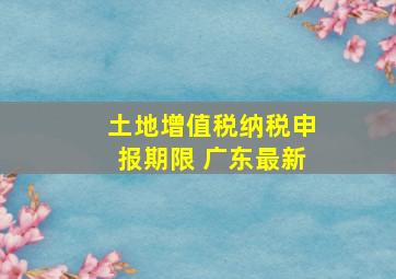 土地增值税纳税申报期限 广东最新